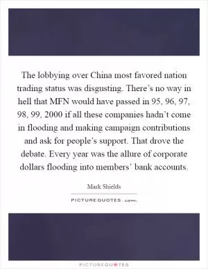 The lobbying over China most favored nation trading status was disgusting. There’s no way in hell that MFN would have passed in  95,  96,  97,  98,  99, 2000 if all these companies hadn’t come in flooding and making campaign contributions and ask for people’s support. That drove the debate. Every year was the allure of corporate dollars flooding into members’ bank accounts Picture Quote #1