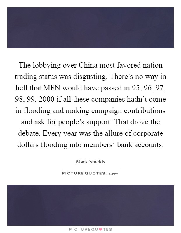 The lobbying over China most favored nation trading status was disgusting. There's no way in hell that MFN would have passed in  95,  96,  97,  98,  99, 2000 if all these companies hadn't come in flooding and making campaign contributions and ask for people's support. That drove the debate. Every year was the allure of corporate dollars flooding into members' bank accounts. Picture Quote #1