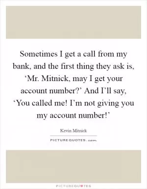 Sometimes I get a call from my bank, and the first thing they ask is, ‘Mr. Mitnick, may I get your account number?’ And I’ll say, ‘You called me! I’m not giving you my account number!’ Picture Quote #1