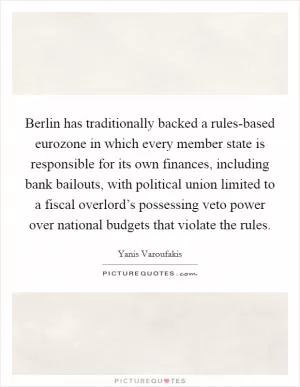 Berlin has traditionally backed a rules-based eurozone in which every member state is responsible for its own finances, including bank bailouts, with political union limited to a fiscal overlord’s possessing veto power over national budgets that violate the rules Picture Quote #1