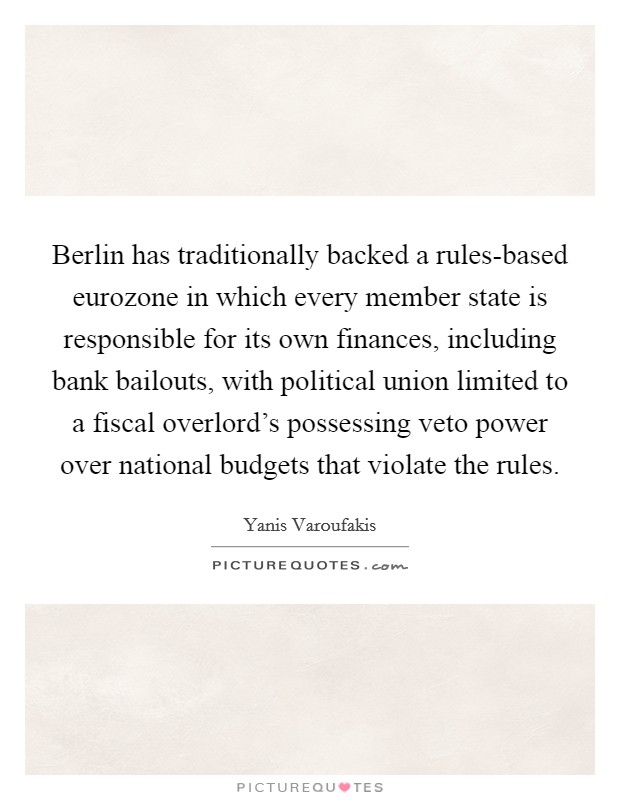 Berlin has traditionally backed a rules-based eurozone in which every member state is responsible for its own finances, including bank bailouts, with political union limited to a fiscal overlord's possessing veto power over national budgets that violate the rules. Picture Quote #1