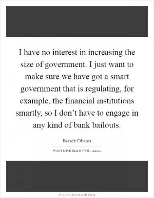 I have no interest in increasing the size of government. I just want to make sure we have got a smart government that is regulating, for example, the financial institutions smartly, so I don’t have to engage in any kind of bank bailouts Picture Quote #1