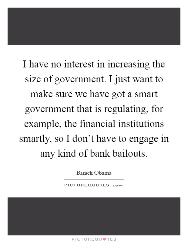 I have no interest in increasing the size of government. I just want to make sure we have got a smart government that is regulating, for example, the financial institutions smartly, so I don't have to engage in any kind of bank bailouts. Picture Quote #1