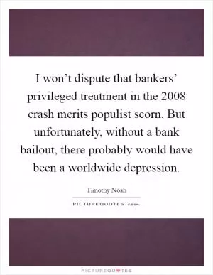 I won’t dispute that bankers’ privileged treatment in the 2008 crash merits populist scorn. But unfortunately, without a bank bailout, there probably would have been a worldwide depression Picture Quote #1