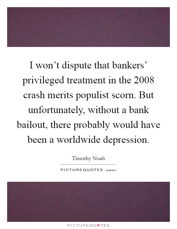 I won't dispute that bankers' privileged treatment in the 2008 crash merits populist scorn. But unfortunately, without a bank bailout, there probably would have been a worldwide depression. Picture Quote #1