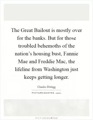The Great Bailout is mostly over for the banks. But for those troubled behemoths of the nation’s housing bust, Fannie Mae and Freddie Mac, the lifeline from Washington just keeps getting longer Picture Quote #1