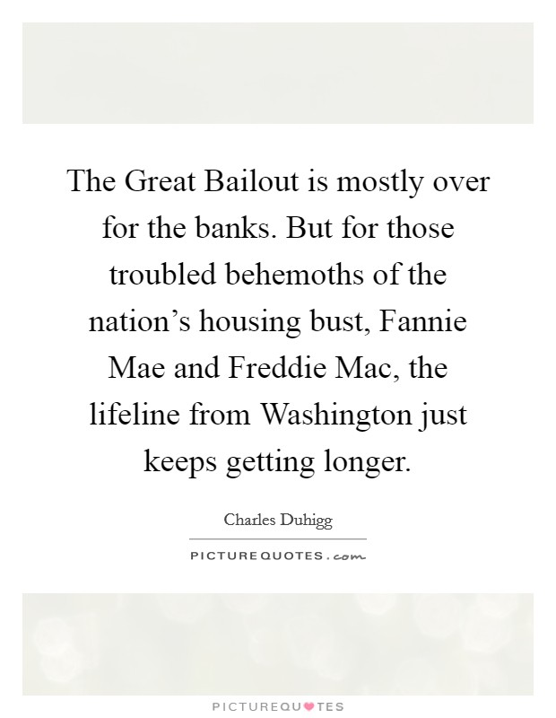 The Great Bailout is mostly over for the banks. But for those troubled behemoths of the nation's housing bust, Fannie Mae and Freddie Mac, the lifeline from Washington just keeps getting longer. Picture Quote #1