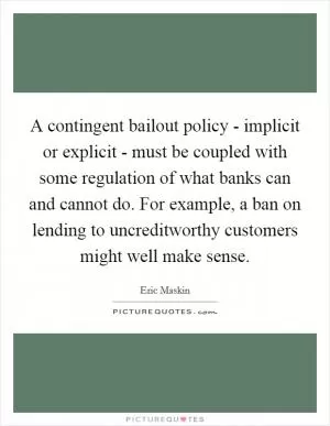 A contingent bailout policy - implicit or explicit - must be coupled with some regulation of what banks can and cannot do. For example, a ban on lending to uncreditworthy customers might well make sense Picture Quote #1