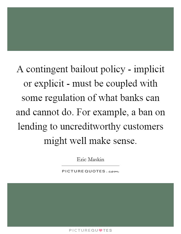 A contingent bailout policy - implicit or explicit - must be coupled with some regulation of what banks can and cannot do. For example, a ban on lending to uncreditworthy customers might well make sense. Picture Quote #1