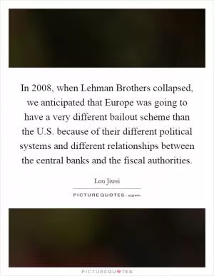 In 2008, when Lehman Brothers collapsed, we anticipated that Europe was going to have a very different bailout scheme than the U.S. because of their different political systems and different relationships between the central banks and the fiscal authorities Picture Quote #1
