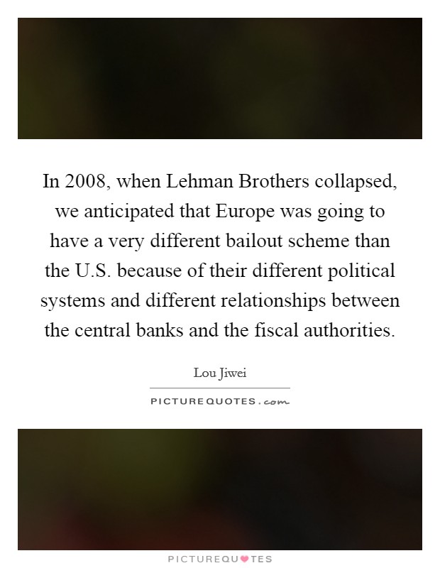 In 2008, when Lehman Brothers collapsed, we anticipated that Europe was going to have a very different bailout scheme than the U.S. because of their different political systems and different relationships between the central banks and the fiscal authorities. Picture Quote #1