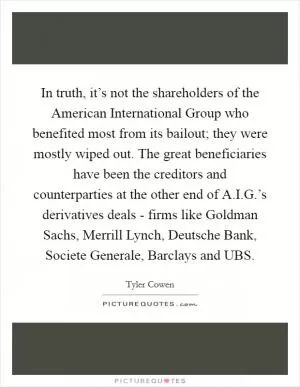In truth, it’s not the shareholders of the American International Group who benefited most from its bailout; they were mostly wiped out. The great beneficiaries have been the creditors and counterparties at the other end of A.I.G.’s derivatives deals - firms like Goldman Sachs, Merrill Lynch, Deutsche Bank, Societe Generale, Barclays and UBS Picture Quote #1