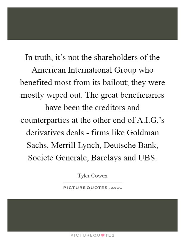 In truth, it's not the shareholders of the American International Group who benefited most from its bailout; they were mostly wiped out. The great beneficiaries have been the creditors and counterparties at the other end of A.I.G.'s derivatives deals - firms like Goldman Sachs, Merrill Lynch, Deutsche Bank, Societe Generale, Barclays and UBS. Picture Quote #1