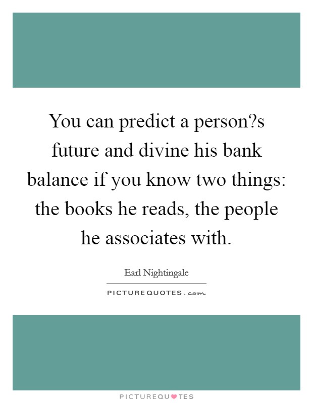 You can predict a person?s future and divine his bank balance if you know two things: the books he reads, the people he associates with. Picture Quote #1
