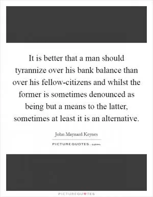 It is better that a man should tyrannize over his bank balance than over his fellow-citizens and whilst the former is sometimes denounced as being but a means to the latter, sometimes at least it is an alternative Picture Quote #1