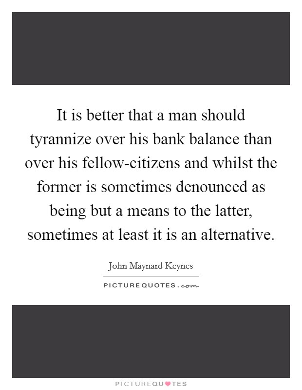 It is better that a man should tyrannize over his bank balance than over his fellow-citizens and whilst the former is sometimes denounced as being but a means to the latter, sometimes at least it is an alternative. Picture Quote #1