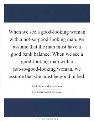 When we see a good-looking woman with a not-so-good-looking man, we assume that the man must have a good bank balance. When we see a good-looking man with a not-so-good-looking woman, we assume that she must be good in bed Picture Quote #1