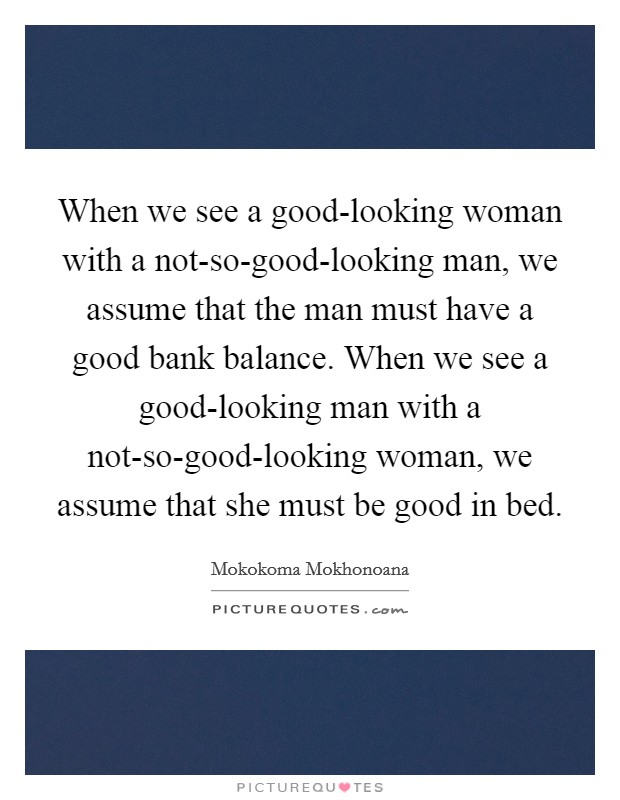 When we see a good-looking woman with a not-so-good-looking man, we assume that the man must have a good bank balance. When we see a good-looking man with a not-so-good-looking woman, we assume that she must be good in bed. Picture Quote #1