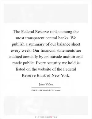 The Federal Reserve ranks among the most transparent central banks. We publish a summary of our balance sheet every week. Our financial statements are audited annually by an outside auditor and made public. Every security we hold is listed on the website of the Federal Reserve Bank of New York Picture Quote #1