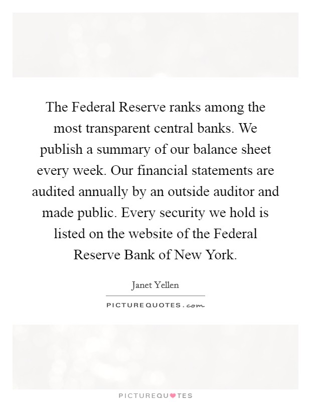 The Federal Reserve ranks among the most transparent central banks. We publish a summary of our balance sheet every week. Our financial statements are audited annually by an outside auditor and made public. Every security we hold is listed on the website of the Federal Reserve Bank of New York. Picture Quote #1