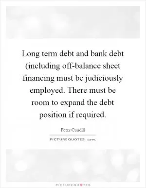 Long term debt and bank debt (including off-balance sheet financing must be judiciously employed. There must be room to expand the debt position if required Picture Quote #1