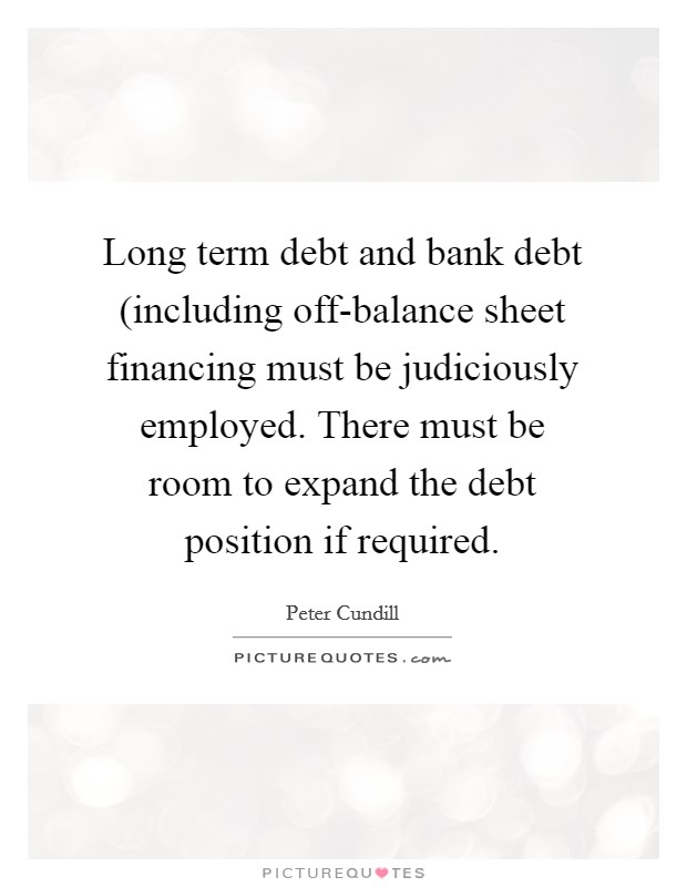 Long term debt and bank debt (including off-balance sheet financing must be judiciously employed. There must be room to expand the debt position if required. Picture Quote #1
