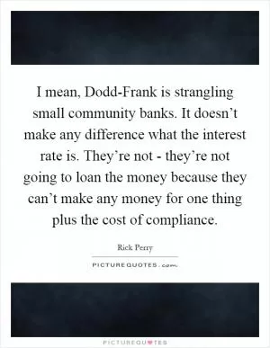 I mean, Dodd-Frank is strangling small community banks. It doesn’t make any difference what the interest rate is. They’re not - they’re not going to loan the money because they can’t make any money for one thing plus the cost of compliance Picture Quote #1