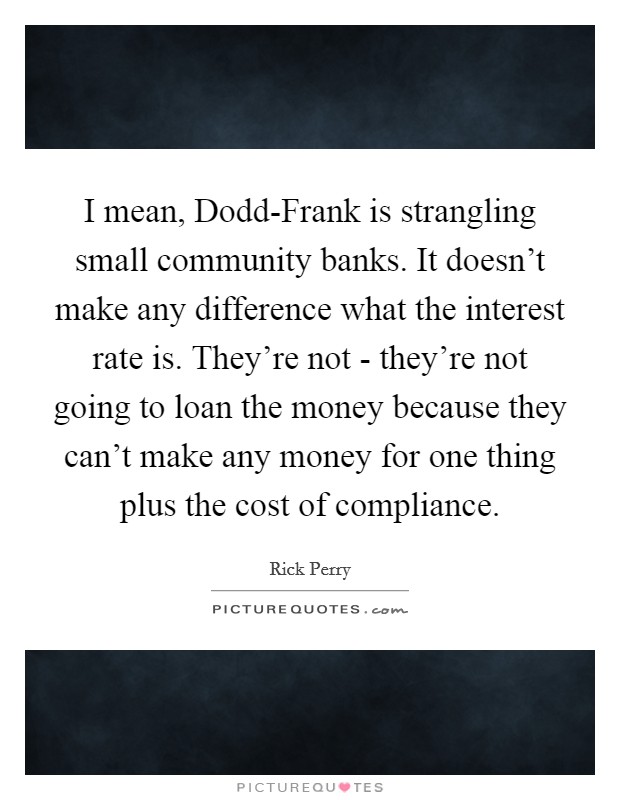 I mean, Dodd-Frank is strangling small community banks. It doesn't make any difference what the interest rate is. They're not - they're not going to loan the money because they can't make any money for one thing plus the cost of compliance. Picture Quote #1