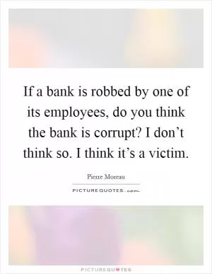 If a bank is robbed by one of its employees, do you think the bank is corrupt? I don’t think so. I think it’s a victim Picture Quote #1