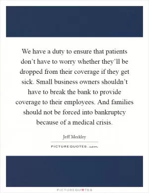 We have a duty to ensure that patients don’t have to worry whether they’ll be dropped from their coverage if they get sick. Small business owners shouldn’t have to break the bank to provide coverage to their employees. And families should not be forced into bankruptcy because of a medical crisis Picture Quote #1