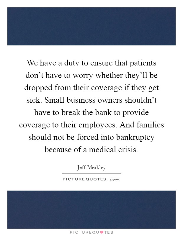 We have a duty to ensure that patients don't have to worry whether they'll be dropped from their coverage if they get sick. Small business owners shouldn't have to break the bank to provide coverage to their employees. And families should not be forced into bankruptcy because of a medical crisis. Picture Quote #1