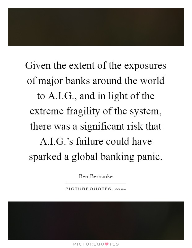 Given the extent of the exposures of major banks around the world to A.I.G., and in light of the extreme fragility of the system, there was a significant risk that A.I.G.'s failure could have sparked a global banking panic. Picture Quote #1