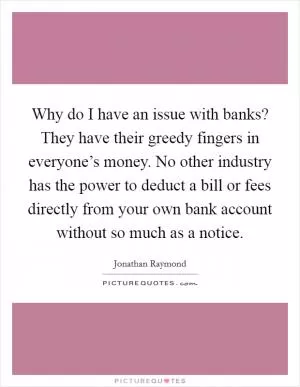 Why do I have an issue with banks? They have their greedy fingers in everyone’s money. No other industry has the power to deduct a bill or fees directly from your own bank account without so much as a notice Picture Quote #1