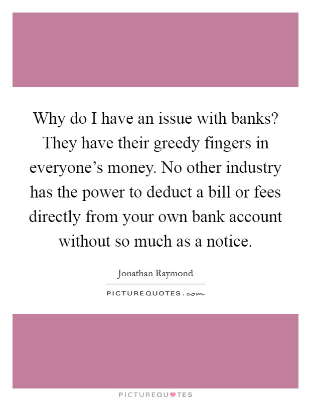 Why do I have an issue with banks? They have their greedy fingers in everyone's money. No other industry has the power to deduct a bill or fees directly from your own bank account without so much as a notice. Picture Quote #1