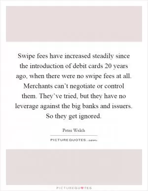 Swipe fees have increased steadily since the introduction of debit cards 20 years ago, when there were no swipe fees at all. Merchants can’t negotiate or control them. They’ve tried, but they have no leverage against the big banks and issuers. So they get ignored Picture Quote #1