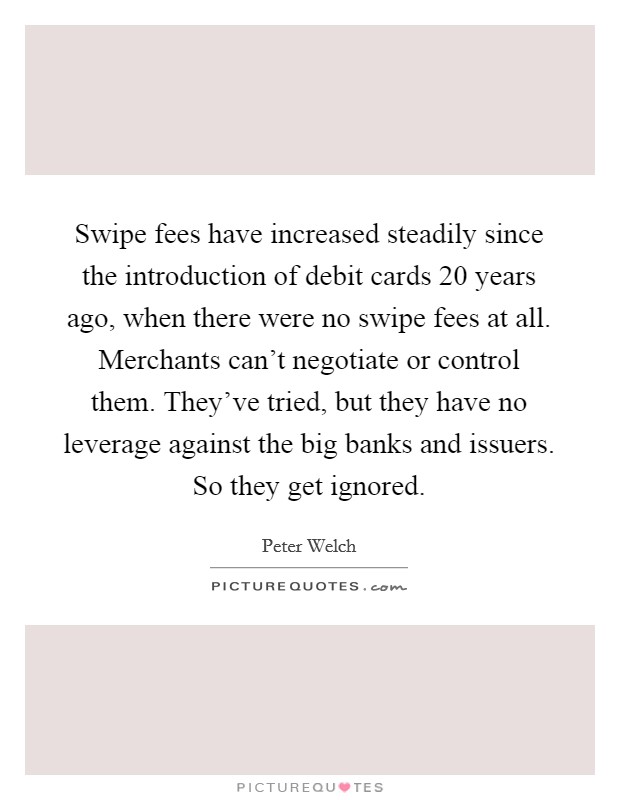 Swipe fees have increased steadily since the introduction of debit cards 20 years ago, when there were no swipe fees at all. Merchants can't negotiate or control them. They've tried, but they have no leverage against the big banks and issuers. So they get ignored. Picture Quote #1