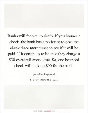Banks will fee you to death. If you bounce a check, the bank has a policy to re-post the check three more times to see if it will be paid. If it continues to bounce they charge a $30 overdraft every time. So, one bounced check will rack up $90 for the bank Picture Quote #1