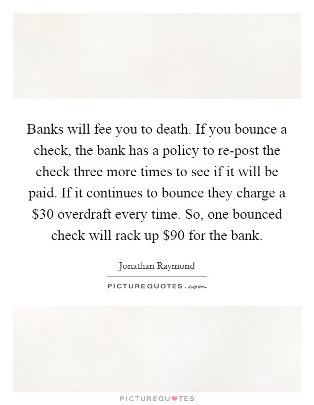 Banks will fee you to death. If you bounce a check, the bank has a policy to re-post the check three more times to see if it will be paid. If it continues to bounce they charge a $30 overdraft every time. So, one bounced check will rack up $90 for the bank. Picture Quote #1