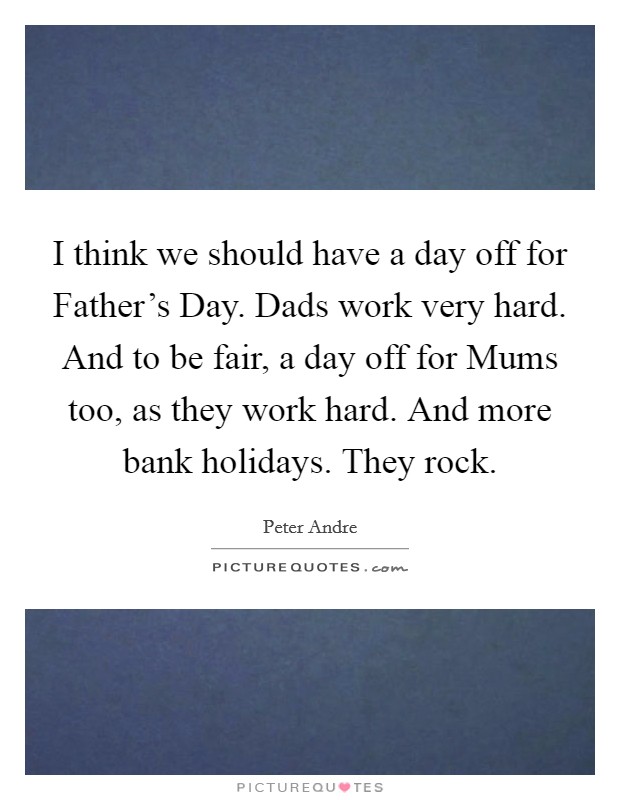 I think we should have a day off for Father's Day. Dads work very hard. And to be fair, a day off for Mums too, as they work hard. And more bank holidays. They rock. Picture Quote #1