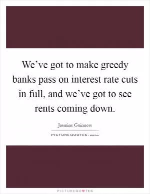 We’ve got to make greedy banks pass on interest rate cuts in full, and we’ve got to see rents coming down Picture Quote #1