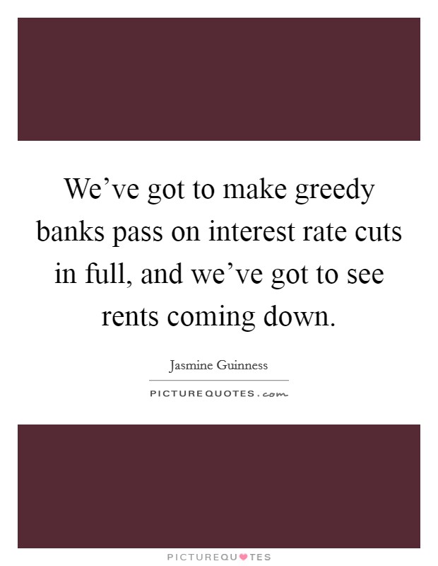 We've got to make greedy banks pass on interest rate cuts in full, and we've got to see rents coming down. Picture Quote #1