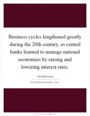 Business cycles lengthened greatly during the 20th century, as central banks learned to manage national economies by raising and lowering interest rates Picture Quote #1