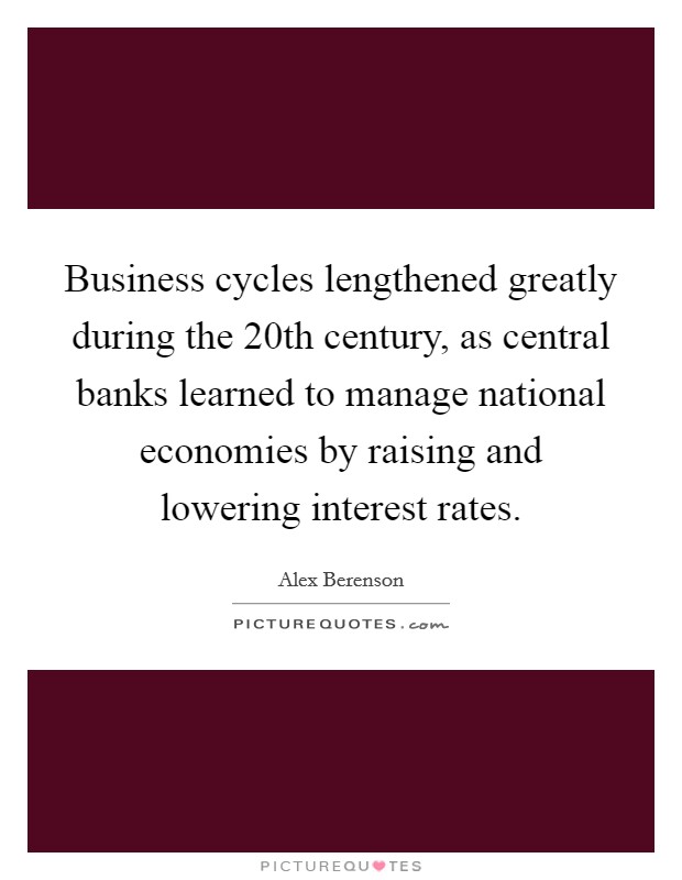 Business cycles lengthened greatly during the 20th century, as central banks learned to manage national economies by raising and lowering interest rates. Picture Quote #1