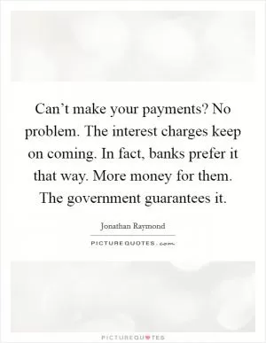 Can’t make your payments? No problem. The interest charges keep on coming. In fact, banks prefer it that way. More money for them. The government guarantees it Picture Quote #1