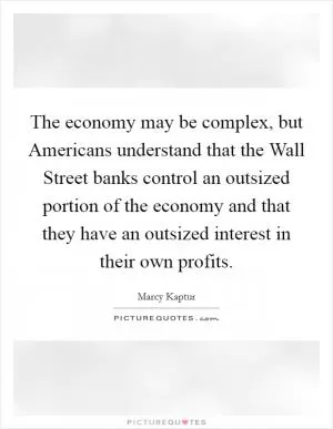 The economy may be complex, but Americans understand that the Wall Street banks control an outsized portion of the economy and that they have an outsized interest in their own profits Picture Quote #1