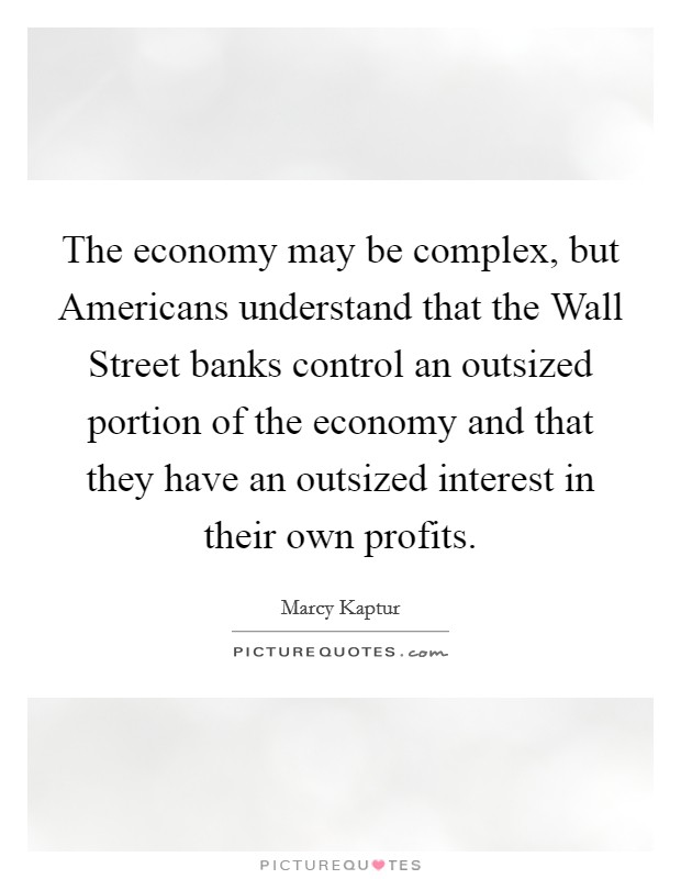 The economy may be complex, but Americans understand that the Wall Street banks control an outsized portion of the economy and that they have an outsized interest in their own profits. Picture Quote #1