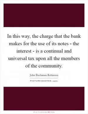 In this way, the charge that the bank makes for the use of its notes - the interest - is a continual and universal tax upon all the members of the community Picture Quote #1