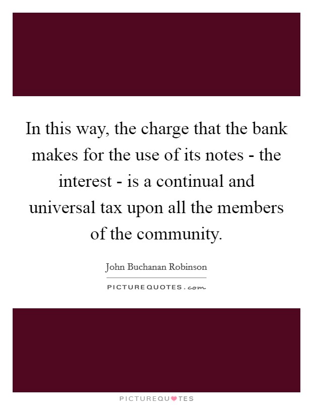 In this way, the charge that the bank makes for the use of its notes - the interest - is a continual and universal tax upon all the members of the community. Picture Quote #1