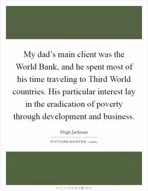 My dad’s main client was the World Bank, and he spent most of his time traveling to Third World countries. His particular interest lay in the eradication of poverty through development and business Picture Quote #1