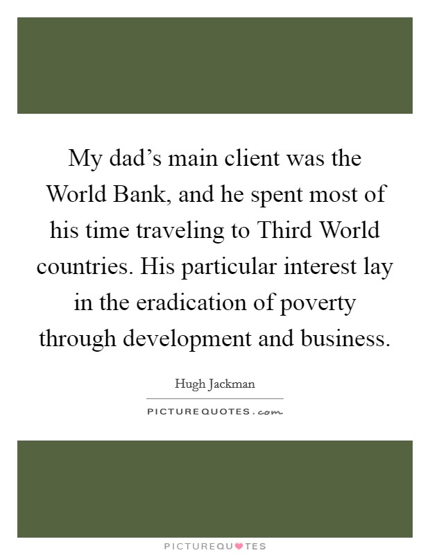 My dad's main client was the World Bank, and he spent most of his time traveling to Third World countries. His particular interest lay in the eradication of poverty through development and business. Picture Quote #1